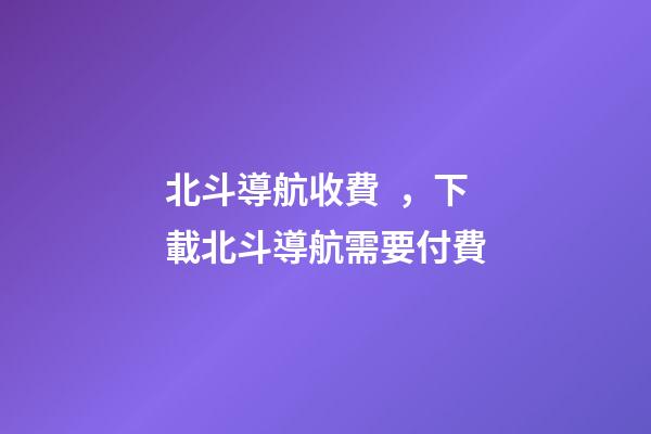 北斗導航收費，下載北斗導航需要付費-第1張-觀點-玄機派